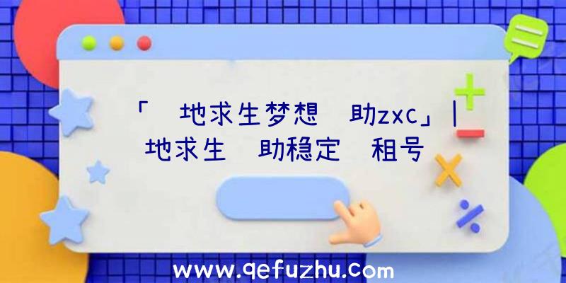 「绝地求生梦想辅助zxc」|绝地求生辅助稳定过租号